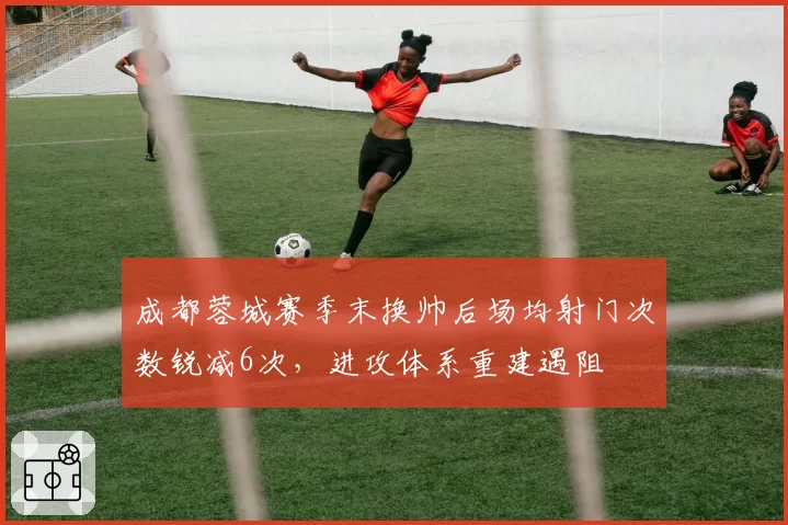 成都蓉城赛季末换帅后场均射门次数锐减6次，进攻体系重建遇阻