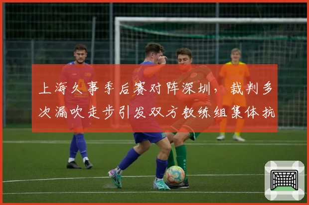 上海久事季后赛对阵深圳，裁判多次漏吹走步引发双方教练组集体抗议？