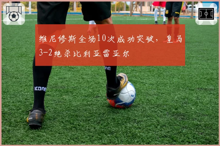 维尼修斯全场10次成功突破，皇马3-2绝杀比利亚雷亚尔