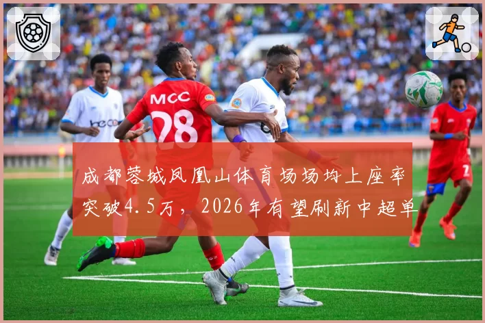 成都蓉城凤凰山体育场场均上座率突破4.5万，2026年有望刷新中超单赛季主场观众总人数纪录