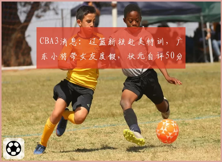 CBA3消息：辽篮新核赴美特训，广东小将带女友度假，状元自评50分