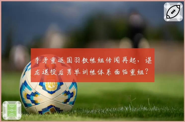 李矛重返国羽教练组传闻再起，谌龙退役后男单训练体系面临重组？