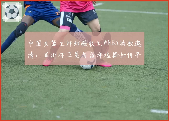 中国女篮主帅郑薇收到WNBA执教邀请，亚洲杯卫冕与留洋选择如何平衡？