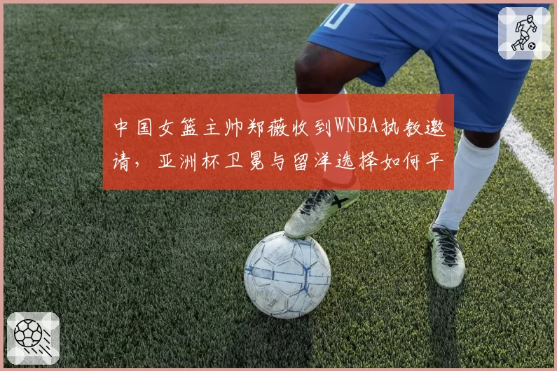 中国女篮主帅郑薇收到WNBA执教邀请，亚洲杯卫冕与留洋选择如何平衡？