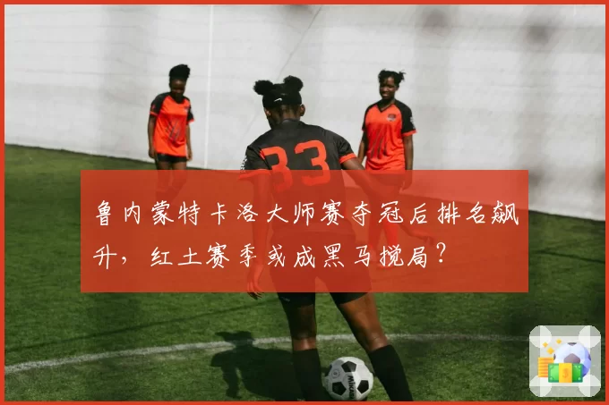 鲁内蒙特卡洛大师赛夺冠后排名飙升,红土赛季或成黑马搅局?