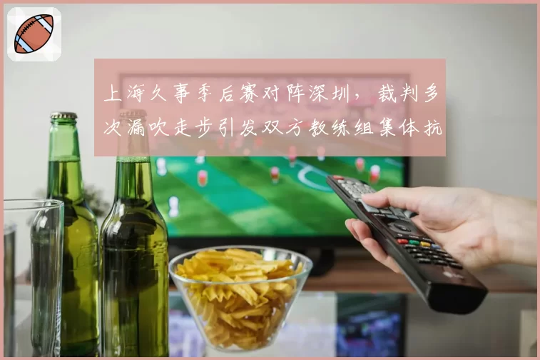 上海久事季后赛对阵深圳，裁判多次漏吹走步引发双方教练组集体抗议？