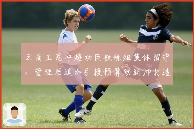 云南玉昆冲超功臣教练组集体留守，管理层追加引援预算助新帅打造高位逼抢体系
