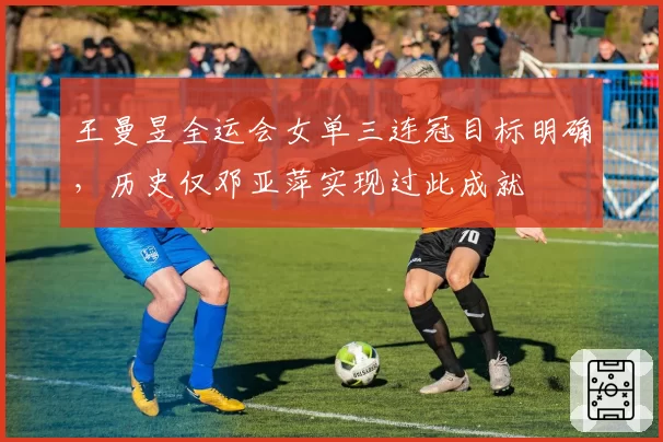 王曼昱全运会女单三连冠目标明确，历史仅邓亚萍实现过此成就