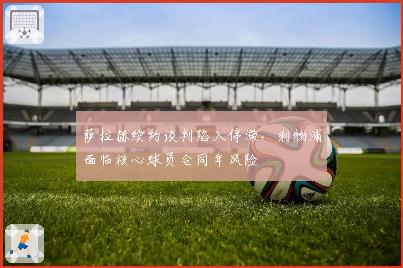 萨拉赫续约谈判陷入停滞,利物浦面临核心球员合同年风险