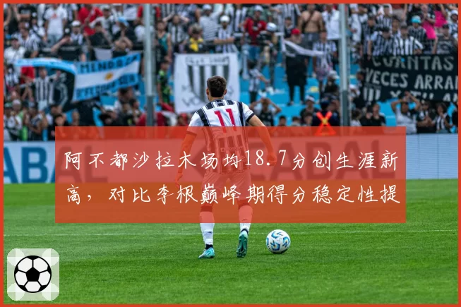 阿不都沙拉木场均18.7分创生涯新高,对比李根巅峰期得分稳定性提升20%
