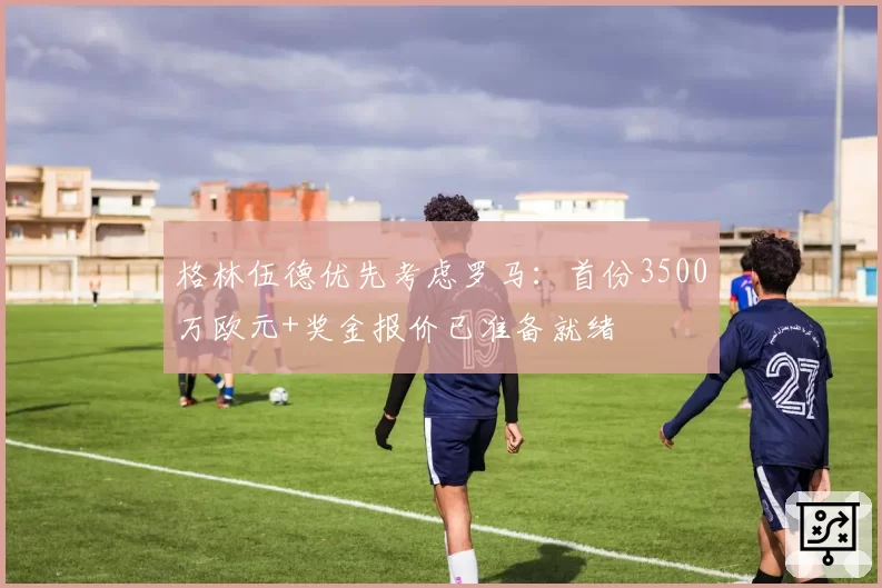 格林伍德优先考虑罗马:首份3500万欧元+奖金报价已准备就绪