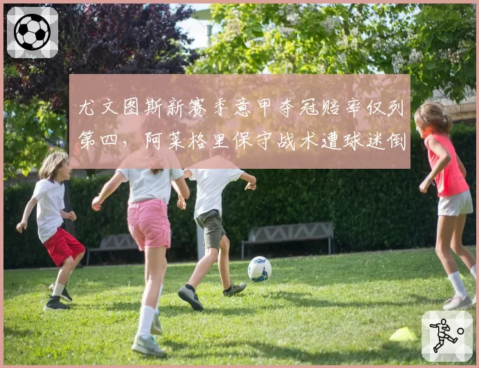 尤文图斯新赛季意甲夺冠赔率仅列第四,阿莱格里保守战术遭球迷倒戈