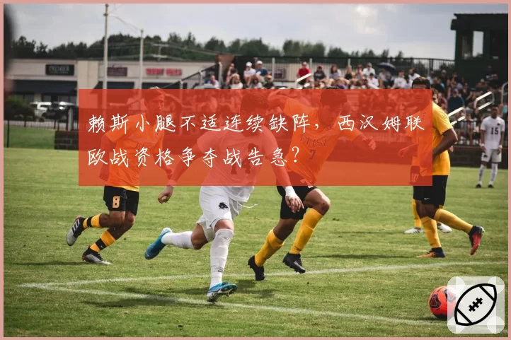 赖斯小腿不适连续缺阵，西汉姆联欧战资格争夺战告急？